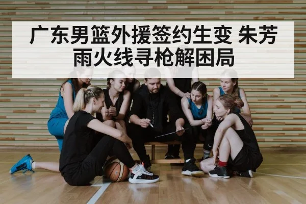 广东男篮外援签约生变 朱芳雨火线寻枪解困局