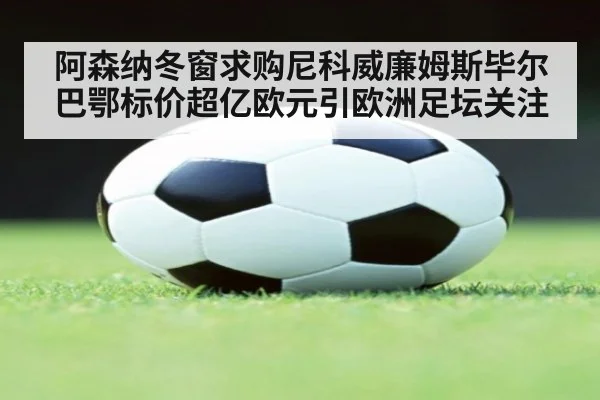 阿森纳冬窗求购尼科威廉姆斯毕尔巴鄂标价超亿欧元引欧洲足坛关注